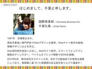 はじめまして、千葉と申します。
1991年 宮城県生まれ。
高校卒業後に専門学校でWebデザインを選考。Webサイト制作の基礎、
情報デザインなどを学ぶ。
Web受託制作会社へ入社し、Webサイト制作、スマートフォンアプリ
開発のディレクター、ベトナムオフショア開発でのPMを経験。
2014年9月 株式会社ネクストへ入社。社外では勉強会での登壇を頻繁
にしており、実経験に基づいた現場感のある話を取り上げて邁進中！
国際事業部 – Overseas Business Div
千葉礼美 – Chiba Reimi
4
1. 講師自己紹介
 
