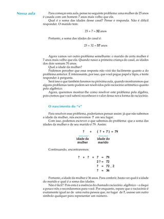 3
A U L ANossa aula Para começar esta aula, pense no seguinte problema: uma mulher de 25 anos
é casada com um homem 7 anos mais velho que ela.
Qual é a soma das idades desse casal? Pense e responda. Não é difícil
responder. O marido tem:
25 + 7 = 3232323232 anos
Portanto, a soma das idades do casal é:
25 + 32 = 5757575757 anos
Agora vamos ver outro problema semelhante: o marido de certa mulher é
7 anos mais velho que ela. Quando nasce a primeira criança do casal, as idades
dos dois somam 70 anos.
Qual a idade da mulher?
Podemos perceber que essa resposta não virá tão facilmente quanto a do
problema anterior. É interessante, por isso, que você pegue papel e lápis, e tente
responder à pergunta.
Será isso o que também faremos na próxima aula, quando mostraremos que
alguns problemas tanto podem ser resolvidos pelo raciocínio aritmético quanto
pelo algébrico.
Agora, queremos mostrar-lhe como resolver este problema pela álgebra,
pois cremos que você saberá reconhecer o valor dessa nova forma de raciocínio.
O nascimento do “x”
Para resolver esse problema, poderíamos pensar assim: já que não sabemos
a idade da mulher, nós escrevemos ????? em seu lugar.
Com isso, podemos escrever o que sabemos do problema: que a soma das
idades da mulher e de seu marido é 79. Assim:
? + ( ? + 7 ) = 79? + ( ? + 7 ) = 79? + ( ? + 7 ) = 79? + ( ? + 7 ) = 79? + ( ? + 7 ) = 79
idade daidade daidade daidade daidade da idade doidade doidade doidade doidade do
mulher maridomulher maridomulher maridomulher maridomulher marido
Continuando, encontraremos:
????? +++++ ????? +++++ 77777 ===== 7979797979
2 ?2 ?2 ?2 ?2 ? ===== 7272727272
????? ===== 7272727272 ¸¸¸¸¸ 22222
????? ===== 3636363636
Portanto, a idade da mulher é 36 anos. Para conferir, basta ver qual é a idade
do marido e qual é a soma das idades.
Não é fácil? Pois esta é a essência do chamado raciocínio algébrico -e daqui
a pouco nós o recordaremos para você. Por enquanto, repare que o raciocínio é
exatamente igual ao de uma outra pessoa que, no lugar de ?????, usasse um outro
símbolo qualquer para representar um número.
{
{
 