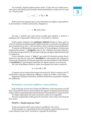 3
A U L APor exemplo, alguém poderia pensar assim: “Como não sei a idade procu-
rada, deixo um espaço para ela dentro deste quadradinho, e então escrevo o que
sei.” Ficaria assim:
+ ( + 7 ) = 79+ ( + 7 ) = 79+ ( + 7 ) = 79+ ( + 7 ) = 79+ ( + 7 ) = 79
Resolvendo esta equação (que é como chamamos em álgebra o procedimen-
to de encontrar o número procurado), chegamos a:
= 36= 36= 36= 36= 36, como antes.
Ou seja, o símbolo que cada pessoa escolhe para ajudá-la a resolver o
problema não é importante. Observe que o raciocínio é o mesmo.
Sendo assim, podemos usar qualquer símboloqualquer símboloqualquer símboloqualquer símboloqualquer símbolo (lembre-se disso, pois às
vezes os símbolos escolhidos podem ajudar bastante na resolução de problemas
que encontramos na vida - e até nos motivar mais a enfrentar esses problemas).
É comum, em Matemática, usarmos a letra “xxxxx” para designar o número que
estamos procurando - a incógnitaincógnitaincógnitaincógnitaincógnita, como se diz. Também em outras ciências e
naliteraturaemgeralaletra“xxxxx”temsidousadaparadesignaralgodesconhecido
ou misterioso.
Como exemplos, temos: o “raio xraio xraio xraio xraio x”, que assim foi chamado porque desco-
nhecia-se o que ele era; uma certa “faculdade xfaculdade xfaculdade xfaculdade xfaculdade x”, relacionada com o desenvol-
vimento da consciência do homem (segundo o escritor britânico Colin Wilson);
o “cavalheiro x”“cavalheiro x”“cavalheiro x”“cavalheiro x”“cavalheiro x”, personagem misterioso de algum romance ou novela etc.
No caso do problema anterior, então, sua equação fica assim, usando xxxxx:
x + ( x + 7) = 79x + ( x + 7) = 79x + ( x + 7) = 79x + ( x + 7) = 79x + ( x + 7) = 79
Compare com as outras duas formas de escrevê-la. Não é a mesma coisa? E
resolvendo a equação, obtemos x = 36x = 36x = 36x = 36x = 36 para a idade da mulher, como antes.
Seguindo a tradição matemática, também adotaremos o xxxxx quando o símbolo
for indiferente.
Resumindo o raciocínio algébrico: outro problema
João avalia que, de sua caixa d’água de 1000 litros, restavam apenas uns 100
litros.Paraenchê-ladenovoprecisoufazer45 viagens carregandouma lata cheia
d’água. Qual a capacidade aproximada da lata? E quanto pesava a água na lata?
As etapas importante do nosso raciocínio acima são as seguintes.
Procure compreender a idéia geral do raciocínio: como vimos, ele é fruto do
bom senso.
ETAPA 1ETAPA 1ETAPA 1ETAPA 1ETAPA 1 ----- Dando nome aos “bois”Dando nome aos “bois”Dando nome aos “bois”Dando nome aos “bois”Dando nome aos “bois”
O que precisamos saber para resolver o problema: isto será xxxxx.
Neste exemplo, xxxxx = capacidade da lata. Em seguida, usamos xxxxx para escrever
o que sabemos; quer dizer, montamos a equação do problema.
 