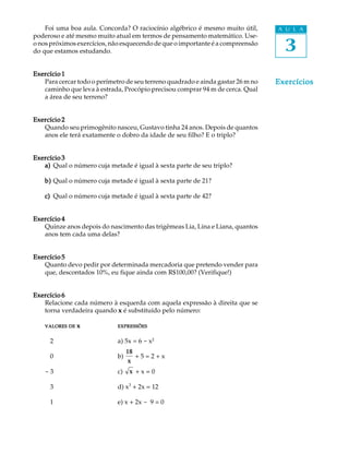 3
A U L AFoi uma boa aula. Concorda? O raciocínio algébrico é mesmo muito útil,
poderoso e até mesmo muito atual em termos de pensamento matemático. Use-
o nos próximos exercícios, não esquecendo de que o importante é a compreensão
do que estamos estudando.
Exercício 1Exercício 1Exercício 1Exercício 1Exercício 1
Para cercar todo o perímetro de seu terreno quadrado e ainda gastar 26 m no
caminho que leva à estrada, Procópio precisou comprar 94 m de cerca. Qual
a área de seu terreno?
Exercício 2Exercício 2Exercício 2Exercício 2Exercício 2
Quando seu primogênito nasceu, Gustavo tinha 24 anos. Depois de quantos
anos ele terá exatamente o dobro da idade de seu filho? E o triplo?
Exercício 3Exercício 3Exercício 3Exercício 3Exercício 3
a)a)a)a)a) Qual o número cuja metade é igual à sexta parte de seu triplo?
b)b)b)b)b) Qual o número cuja metade é igual à sexta parte de 21?
c)c)c)c)c) Qual o número cuja metade é igual à sexta parte de 42?
Exercício 4Exercício 4Exercício 4Exercício 4Exercício 4
Quinze anos depois do nascimento das trigêmeas Lia, Lina e Liana, quantos
anos tem cada uma delas?
Exercício 5Exercício 5Exercício 5Exercício 5Exercício 5
Quanto devo pedir por determinada mercadoria que pretendo vender para
que, descontados 10%, eu fique ainda com R$100,00? (Verifique!)
Exercício 6Exercício 6Exercício 6Exercício 6Exercício 6
Relacione cada número à esquerda com aquela expressão à direita que se
torna verdadeira quando xxxxx é substituído pelo número:
VALORESVALORESVALORESVALORESVALORES DEDEDEDEDE xxxxx EXPRESSÕESEXPRESSÕESEXPRESSÕESEXPRESSÕESEXPRESSÕES
- 2 a) 5x = 6 - x2
- 0 b)
18
x
+ 5 = 2 + x
- 3 c) x + x = 0
- 3 d) x3
+ 2x = 12
- 1 e) x + 2x - 9 = 0
ExercíciosExercíciosExercíciosExercíciosExercícios
 