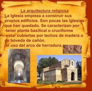 La arquitectura religiosa
La Iglesia empieza a construir sus
propios edificios. Son pocas las iglesias
que han quedado. Se caracterizan por:
·tener planta basilical o cruciforme
·estar cubiertas por techos de madera o
de bóveda de cañón.
·el uso del arco de herradura.
 
