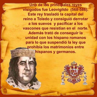 Uno de los principales reyes
visigodos fue Leovigildo (568-586).
Este rey trasladó la capital del
reino a Toledo y consiguió derrotar
a los suevos y pacificar a los
vascones que resistían en el norte.
Además trató de conseguir la
unidad con los hispano romanos
para lo que suspendió la ley que
prohibía los matrimonios entre
hispanos y germanos.
 