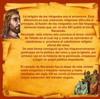 La religión de los visigodos era el arrianisno. Esta
diferencia en sus creencias religiosas dificultó,al
principio, la fusión de los visigodos con los hispano-
romanos hasta que, en el año 587,subió al trono
Recaredo.
Recaredo este mismo año convoca el tercer concilio
de Toledo en el cual rey y corte se convierten al
catolicismo o proclama el catolicismo religión
oficial del reino.
De esta forma consiguió que los hispanorromanos
participen en la política del reino y que la Iglesia, por
primera vez en la historia de la península, empezase
a jugar un papel político importante.
El reinado de Recaredo fue la etapa de más unidad
entre visigodos e hispano romanos y hasta
mediados del siglo VIII se vivvió el momento de
mayor esplendor del reinado visigodo.
 