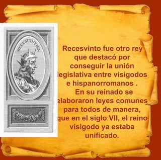 Recesvinto fue otro rey
que destacó por
conseguir la unión
legislativa entre visigodos
e hispanorromanos .
En su reinado se
elaboraron leyes comunes
para todos de manera,
que en el siglo VII, el reino
visigodo ya estaba
unificado.
 