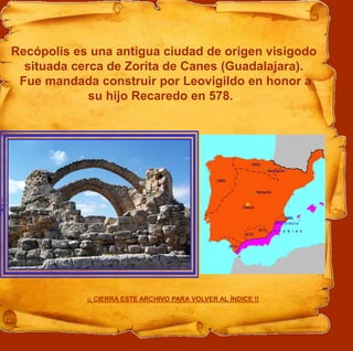 Recópolis es una antigua ciudad de origen visigodo
situada cerca de Zorita de Canes (Guadalajara).
Fue mandada construir por Leovigildo en honor a
su hijo Recaredo en 578....
¡¡ CIERRA ESTE ARCHIVO PARA VOLVER AL ÍNDICE !!
 