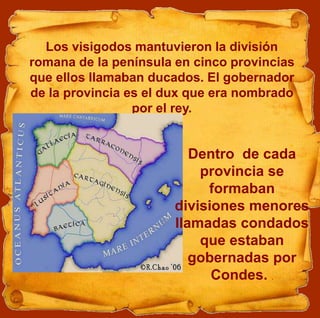 Los visigodos mantuvieron la división
romana de la península en cinco provincias
que ellos llamaban ducados. El gobernador
de la provincia es el dux que era nombrado
por el rey.
Dentro de cada
provincia se
formaban
divisiones menores
llamadas condados
que estaban
gobernadas por
Condes. .
 