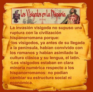 La invasión visigoda no supuso una
ruptura con la civilización
hispanorromana porque:
·los visigodos, ya antes de su llegada
a la península, habían convivido con
los romanos y habían asimilado la
cultura clásica y su lengua, el latín.
·Los visigodos estaban en clara
minoría numérica respecto a los
hispanorromanos: no podían
cambiar su estructura social ni
económica.
 