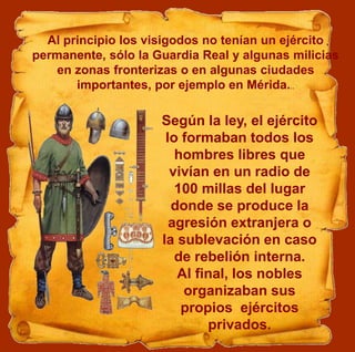 Al principio los visigodos no tenían un ejército
permanente, sólo la Guardia Real y algunas milicias
en zonas fronterizas o en algunas ciudades
importantes, por ejemplo en Mérida...
Según la ley, el ejército
lo formaban todos los
hombres libres que
vivían en un radio de
100 millas del lugar
donde se produce la
agresión extranjera o
la sublevación en caso
de rebelión interna.
Al final, los nobles
organizaban sus
propios ejércitos
privados.
 