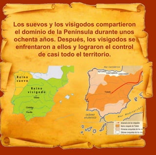 Los suevos y los visigodos compartieron
el dominio de la Península durante unos
ochenta años. Después, los visigodos se
enfrentaron a ellos y lograron el control
de casi todo el territorio.
 