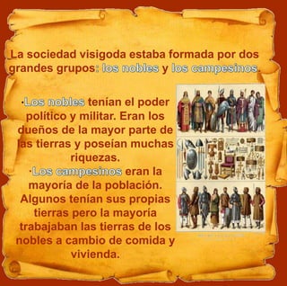 · tenían el poder
político y militar. Eran los
dueños de la mayor parte de
las tierras y poseían muchas
riquezas.
· eran la
mayoría de la población.
Algunos tenían sus propias
tierras pero la mayoría
trabajaban las tierras de los
nobles a cambio de comida y
vivienda.
La sociedad visigoda estaba formada por dos
grandes grupos y .
 