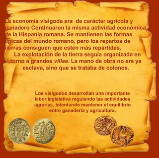 La economía visigoda era de carácter agrícola y
ganadero Continuaron la misma actividad económica
de la Hispania romana. Se mantienen las formas
típicas del mundo romano, pero los repartos de
tierras consiguen que estén más repartidas.
La explotación de la tierra seguía organizada en
torno a grandes villae. La mano de obra no era ya
esclava, sino que se trataba de colonos.
Los visigodos desarrollan una importante
labor legislativa regulando las actividades
agrarias, intentando mantener el equilibrio
entre ganadería y agricultura.
 