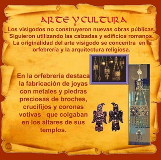 Los visigodos no construyeron nuevas obras públicas.
Siguieron utilizando las calzadas y edificios romanos.
La originalidad del arte visigodo se concentra en la
orfebrería y la arquitectura religiosa.
En la orfebrería destaca
la fabricación de joyas
con metales y piedras
preciosas de broches,
crucifijos y coronas
votivas que colgaban
en los altares de sus
templos.
 