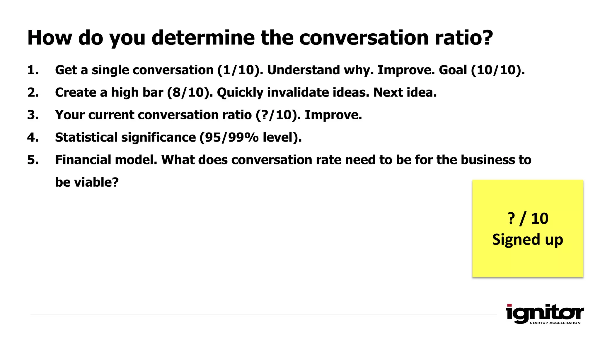 1. Get a single conversation (1/10). Understand why. Improve. Goal (10/10).
2. Create a high bar (8/10). Quickly invalidate ideas. Next idea.
3. Your current conversation ratio (?/10). Improve.
4. Statistical significance (95/99% level).
5. Financial model. What does conversation rate need to be for the business to
be viable?
How do you determine the conversation ratio?
? / 10
Signed up
 