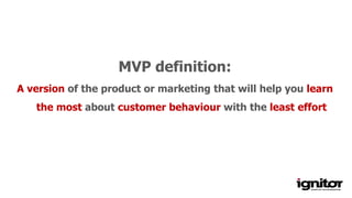 Minimum variable product
MVP definition:
A version of the product or marketing that will help you learn
the most about customer behaviour with the least effort
 