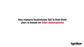 Key reasons businesses fail is that their
plan is based on false assumptions
 