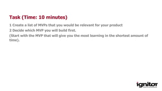 Task (Time: 10 minutes)
1 Create a list of MVPs that you would be relevant for your product
2 Decide which MVP you will build first.
(Start with the MVP that will give you the most learning in the shortest amount of
time).
 