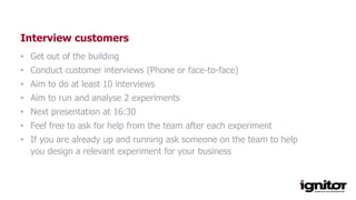 Interview customers
• Get out of the building
• Conduct customer interviews (Phone or face-to-face)
• Aim to do at least 10 interviews
• Aim to run and analyse 2 experiments
• Next presentation at 16:30
• Feel free to ask for help from the team after each experiment
• If you are already up and running ask someone on the team to help
you design a relevant experiment for your business
 