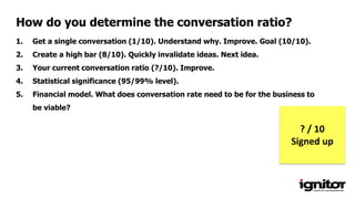 1. Get a single conversation (1/10). Understand why. Improve. Goal (10/10).
2. Create a high bar (8/10). Quickly invalidate ideas. Next idea.
3. Your current conversation ratio (?/10). Improve.
4. Statistical significance (95/99% level).
5. Financial model. What does conversation rate need to be for the business to
be viable?
How do you determine the conversation ratio?
? / 10
Signed up
 