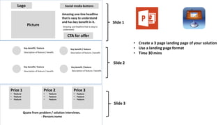 Logo
Picture
Amazing one-line headline
that is easy to understand
and has key benefit in it.
Amazing sub-headline that is easy to
understand.
CTA for offer
Social media buttons
Key benefit / feature
Description of feature / benefit.
Key benefit / feature
Description of feature / benefit.
Key benefit / feature
Description of feature / benefit.
Key benefit / feature
Description of feature / benefit.
Price 1
• Feature
• Feature
• Feature
Price 2
• Feature
• Feature
• Feature
Price 3
• Feature
• Feature
• Feature
Quote from problem / solution interviews.
- Persons name
• Create a 3 page landing page of your solution
• Use a landing page format
• Time 30 mins
Slide 1
Slide 2
Slide 3
 