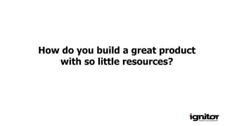How do you build a great product
with so little resources?
 