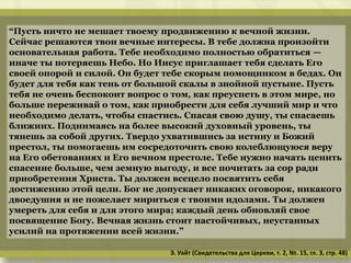 “Пусть ничто не мешает твоему продвижению к вечной жизни.
Сейчас решаются твои вечные интересы. В тебе должна произойти
основательная работа. Тебе необходимо полностью обратиться —
иначе ты потеряешь Небо. Но Иисус приглашает тебя сделать Его
своей опорой и силой. Он будет тебе скорым помощником в бедах. Он
будет для тебя как тень от большой скалы в знойной пустыне. Пусть
тебя не очень беспокоит вопрос о том, как преуспеть в этом мире, но
больше переживай о том, как приобрести для себя лучший мир и что
необходимо делать, чтобы спастись. Спасая свою душу, ты спасаешь
ближних. Поднимаясь на более высокий духовный уровень, ты
тянешь за собой других. Твердо ухватившись за истину и Божий
престол, ты помогаешь им сосредоточить свою колеблющуюся веру
на Его обетованиях и Его вечном престоле. Тебе нужно начать ценить
спасение больше, чем земную выгоду, и все почитать за сор ради
приобретения Христа. Ты должен всецело посвятить себя
достижению этой цели. Бог не допускает никаких оговорок, никакого
двоедушия и не пожелает мириться с твоими идолами. Ты должен
умереть для себя и для этого мира; каждый день обновляй свое
посвящение Богу. Вечная жизнь стоит настойчивых, неустанных
усилий на протяжении всей жизни.”
Э. Уайт (Свидетельства для Церкви, т. 2, №. 15, гл. 3, стр. 48)
 