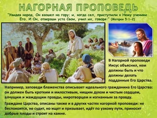 “Увидев народ, Он взошел на гору; и, когда сел, приступили к Нему ученики
Его. И Он, отверзши уста Свои, учил их, говоря:” (Матфея 5:1-2)
Например, заповеди блаженства описывает идеального гражданина Его Царства:
он должен быть кротким и милостивым, нищим духом и чистым сердцем,
алчущим и жаждущим правды, миротворцем и изгнанным за правду.
Граждане Царства, описаны также и в других частях нагорной проповеди: не
беспокоится, не судит, но ищет и призывает, идёт по узкому пути, приносит
добрые плоды и строит на камне.
В Нагорной проповеди
Иисус объяснил, кем
должны быть и что
должны делать
подданные Его Царства.
 