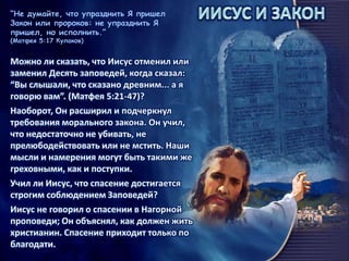“Не думайте, что упразднить Я пришел
Закон или пророков: не упразднить Я
пришел, но исполнить.”
(Матфея 5:17 Кулаков)
Можно ли сказать, что Иисус отменил или
заменил Десять заповедей, когда сказал:
“Вы слышали, что сказано древним... а я
говорю вам”. (Матфея 5:21-47)?
Наоборот, Он расширил и подчеркнул
требования морального закона. Он учил,
что недостаточно не убивать, не
прелюбодействовать или не мстить. Наши
мысли и намерения могут быть такими же
греховными, как и поступки.
Учил ли Иисус, что спасение достигается
строгим соблюдением Заповедей?
Иисус не говорил о спасении в Нагорной
проповеди; Он объяснял, как должен жить
христианин. Спасение приходит только по
благодати.
 