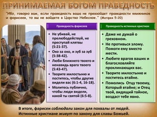 “Ибо, говорю вам, если праведность ваша не превзойдет праведности книжников
и фарисеев, то вы не войдете в Царство Небесное.” (Матфея 5:20)
Праведность фарисеев
• Не убивай, не
прелюбодействуй, не
преступай клятвы
(5:21-37).
• Око за око, и зуб за зуб
(5:38-42).
• Люби ближнего твоего и
ненавидь врага твоего
(5:43-47).
• Творите милостыню и
поститесь, чтобы другие
видели вас (6:1-4, 16-18).
• Молитесь публично,
чтобы люди видели,
какой ты святой (6:5-8).
Праведность истинных христиан
• Даже не думай о
греховном.
• Не противься злому.
Помоги ему вместо
мести.
• Любите врагов ваших и
благословляйте
проклинающих вас.
• Творите милостыню и
поститесь втайне.
• Помолись Отцу твоему,
Который втайне; и Отец
твой, видящий тайное,
воздаст тебе явно.
В итоге, фарисеи соблюдали закон для похвалы от людей.
Истинные христиане живут по закону для славы Божьей.
 