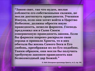 “Закон свят, так что иудеи, желая
соблюсти его собственными силами, не
могли достигнуть праведности. Ученики
Иисуса, если они хотят войти в Царство
Небесное, должны обрести иную
праведность, нежели фарисеи. Господь
предложил им в Сыне Своем
совершенную праведность закона. Если
бы фарисеи широко раскрыли свои
сердца и приняли Христа, то в них
обитала бы жизнь Самого Бога и Его
любовь, преображая их по Его подобию.
Таким образом, они могли бы получить
требуемую законом праведность как
безвозмездный дар Божий.”
Э. Уайт (Нагорная проповедь Христа, гл.3, стр. 54)
 