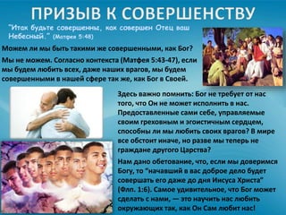 “Итак будьте совершенны, как совершен Отец ваш
Небесный.” (Матфея 5:48)
Можем ли мы быть такими же совершенными, как Бог?
Мы не можем. Согласно контекста (Матфея 5:43-47), если
мы будем любить всех, даже наших врагов, мы будем
совершенными в нашей сфере так же, как Бог в Своей.
Здесь важно помнить: Бог не требует от нас
того, что Он не может исполнить в нас.
Предоставленные сами себе, управляемые
своим греховным и эгоистичным сердцем,
способны ли мы любить своих врагов? В мире
все обстоит иначе, но разве мы теперь не
граждане другого Царства?
Нам дано обетование, что, если мы доверимся
Богу, то “начавший в вас доброе дело будет
совершать его даже до дня Иисуса Христа”
(Флп. 1:6). Самое удивительное, что Бог может
сделать с нами, — это научить нас любить
окружающих так, как Он Сам любит нас!
 