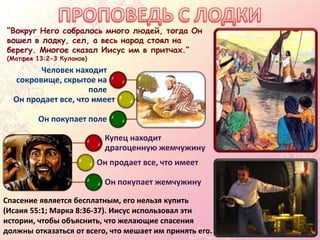 “Вокруг Него собралось много людей, тогда Он
вошел в лодку, сел, а весь народ стоял на
берегу. Многое сказал Иисус им в притчах.”
(Матфея 13:2-3 Кулаков)
Человек находит
сокровище, скрытое на
поле
Он продает все, что имеет
Он покупает поле
Спасение является бесплатным, его нельзя купить
(Исаия 55:1; Марка 8:36-37). Иисус использовал эти
истории, чтобы объяснить, что желающие спасения
должны отказаться от всего, что мешает им принять его.
Купец находит
драгоценную жемчужину
Он продает все, что имеет
Он покупает жемчужину
 