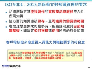 18
ISO 9001：2015 新版條文對知識管理的要求
 組織應決定其流程運作和實現產品與服務符合性
所需知識
 這方面的知識應被保存、且可適用於需要的範圍
 在處理變更需求與趨勢時、組織應考慮其目前知
識基礎、即決定如何獲得或使用所需的額外知識
18
組織知識包括智慧財產權和學習課程等資訊。內部資源、如來自失敗或成
功專案的學習、獲取組織內部該領域專家之知識和經驗。外部資源、如標
準、學術資源、研討會、從客戶或供應商獲得的知識。
客戶稽核愈來愈重視人員能力與職務要求的符合度
 