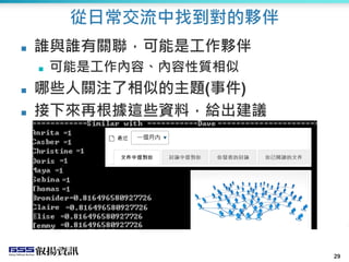 29
從日常交流中找到對的夥伴
 誰與誰有關聯，可能是工作夥伴
 可能是工作內容、內容性質相似
 哪些人關注了相似的主題(事件)
 接下來再根據這些資料，給出建議
 