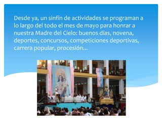 Desde ya, un sinfín de actividades se programan a
lo largo del todo el mes de mayo para honrar a
nuestra Madre del Cielo: buenos días, novena,
deportes, concursos, competiciones deportivas,
carrera popular, procesión...
 