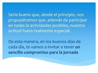 Sería bueno que, desde el principio, nos
propusiéramos que, además de participar
en todas la actividades posibles, nuestra
actitud fuera realmente especial.
De esta manera, en los buenos días de
cada día, te vamos a invitar a tener un
sencillo compromiso para la jornada
 