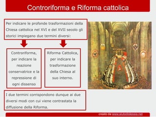 Riforma Cattolica,
per indicare la
trasformazione
della Chiesa al
suo interno.
Per indicare le profonde trasformazioni della
Chiesa cattolica nel XVI e del XVII secolo gli
storici impiegano due termini diversi:
Controriforma e Riforma cattolica
Controriforma,
per indicare la
reazione
conservatrice e la
repressione di
ogni dissenso
I due termini corrispondono dunque ai due
diversi modi con cui viene contrastata la
diffusione della Riforma.
creato da www.aiutodislessia.net
 