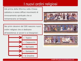 Nei primi decenni del 500 nascono nuovi
ordini religiosi che si dedicano
all’assistenza ai poveri e ai bisognosi:
Già prima della Riforma nella Chiesa
cattolica si erano diffusi movimenti di
rinnovamento spirituale che si
richiamavano al Vangelo.
I nuovi ordini religiosi
» i Teatini
» i Cappuccini
» i Barnabiti
» i Somaschi
» le Orsoline
creato da www.aiutodislessia.net
 