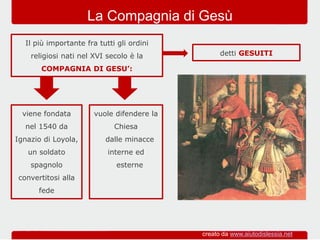 viene fondata
nel 1540 da
Ignazio di Loyola,
un soldato
spagnolo
convertitosi alla
fede
Il più importante fra tutti gli ordini
religiosi nati nel XVI secolo è la
COMPAGNIA DI GESU’:
La Compagnia di Gesù
vuole difendere la
Chiesa
dalle minacce
interne ed
esterne
detti GESUITI
creato da www.aiutodislessia.net
 