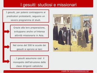 Grazie alla loro preparazione,
sviluppano anche un’intensa
attività missionaria in Asia.
I gesuiti, per potersi contrapporre ai
predicatori protestanti, seguono un
severo programma di studi.
I gesuiti: studiosi e missionari
Nel corso del 500 le scuole dei
gesuiti si aprono ai laici
. I gesuiti assumono così il
monopolio dell’istruzione delle
classi dirigenti cattoliche
creato da www.aiutodislessia.net
 