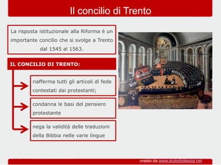 IL CONCILIO DI TRENTO:
La risposta istituzionale alla Riforma è un
importante concilio che si svolge a Trento
dal 1545 al 1563.
Il concilio di Trento
riafferma tutti gli articoli di fede
contestati dai protestanti;
condanna le basi del pensiero
protestante
nega la validità delle traduzioni
della Bibbia nelle varie lingue
creato da www.aiutodislessia.net
 