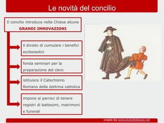 fonda seminari per la
preparazione del clero
Il concilio introduce nella Chiesa alcune
GRANDI INNOVAZIONI
Le novità del concilio
il divieto di cumulare i benefici
ecclesiastici
istituisce il Catechismo
Romano della dottrina cattolica
impone ai parroci di tenere
registri di battesimi, matrimoni
e funerali
creato da www.aiutodislessia.net
 