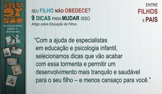 ENTRE
FILHOS
E PAIS
“Com a ajuda de especialistas
em educação e psicologia infantil,
selecionamos dicas que vão acabar
com essa tormenta e permitir um
desenvolvimento mais tranquilo e saudável
para o seu filho – e menos cansaço para você.”
SEU FILHO NÃO OBEDECE?
9 DICAS PARA MUDAR ISSO
Artigo sobre Educação de Filhos
 