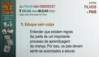 ENTRE
FILHOS
E PAIS
1. Eduque sem culpa
Entender que existem regras
faz parte de um importante
processo de aprendizagem
da criança. Por isso, os pais devem
sentir-se autorizados a educar.
SEU FILHO NÃO OBEDECE?
9 DICAS PARA MUDAR ISSO
Artigo sobre Educação de Filhos
 