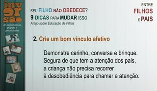 ENTRE
FILHOS
E PAIS
2. Crie um bom vínculo afetivo
Demonstre carinho, converse e brinque.
Segura de que tem a atenção dos pais,
a criança não precisa recorrer
à desobediência para chamar a atenção.
SEU FILHO NÃO OBEDECE?
9 DICAS PARA MUDAR ISSO
Artigo sobre Educação de Filhos
 