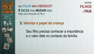 ENTRE
FILHOS
E PAIS
3. Valorize o papel da criança
Seu filho precisa conhecer a importância
e o valor dele no contexto da família.
SEU FILHO NÃO OBEDECE?
9 DICAS PARA MUDAR ISSO
Artigo sobre Educação de Filhos
 