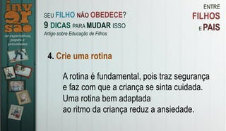ENTRE
FILHOS
E PAIS
4. Crie uma rotina
A rotina é fundamental, pois traz segurança
e faz com que a criança se sinta cuidada.
Uma rotina bem adaptada
ao ritmo da criança reduz a ansiedade.
SEU FILHO NÃO OBEDECE?
9 DICAS PARA MUDAR ISSO
Artigo sobre Educação de Filhos
 