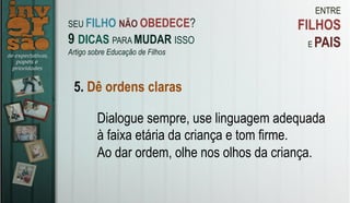 ENTRE
FILHOS
E PAIS
5. Dê ordens claras
Dialogue sempre, use linguagem adequada
à faixa etária da criança e tom firme.
Ao dar ordem, olhe nos olhos da criança.
SEU FILHO NÃO OBEDECE?
9 DICAS PARA MUDAR ISSO
Artigo sobre Educação de Filhos
 