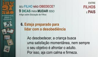 ENTRE
FILHOS
E PAIS
6. Esteja preparado para
lidar com a desobediência
Ao desobedecer, a criança busca
uma satisfação momentânea, nem sempre
o seu objetivo é afrontar o adulto.
Por isso, aja com calma e firmeza.
SEU FILHO NÃO OBEDECE?
9 DICAS PARA MUDAR ISSO
Artigo sobre Educação de Filhos
 