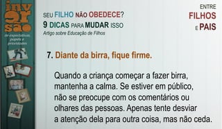 ENTRE
FILHOS
E PAIS
7. Diante da birra, fique firme.
Quando a criança começar a fazer birra,
mantenha a calma. Se estiver em público,
não se preocupe com os comentários ou
olhares das pessoas. Apenas tente desviar
a atenção dela para outra coisa, mas não ceda.
SEU FILHO NÃO OBEDECE?
9 DICAS PARA MUDAR ISSO
Artigo sobre Educação de Filhos
 