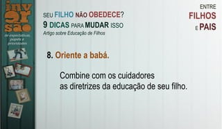 ENTRE
FILHOS
E PAIS
8. Oriente a babá.
Combine com os cuidadores
as diretrizes da educação de seu filho.
SEU FILHO NÃO OBEDECE?
9 DICAS PARA MUDAR ISSO
Artigo sobre Educação de Filhos
 